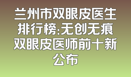 兰州市双眼皮医生排行榜：无创无痕双眼皮医师前十新公布