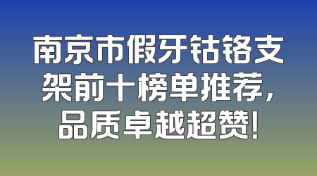 南京市假牙钴铬支架前十榜单推荐，品质卓越超赞！