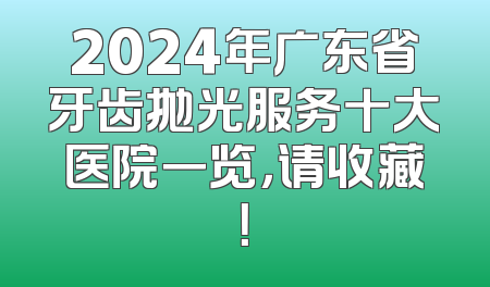 2024年广东省牙齿抛光服务十大医院一览，请收藏！