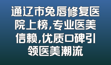 通辽市兔唇修复医院上榜，专业医美信赖，优质口碑引领医美潮流