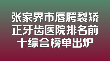 张家界市唇腭裂矫正牙齿医院排名前十综合榜单出炉