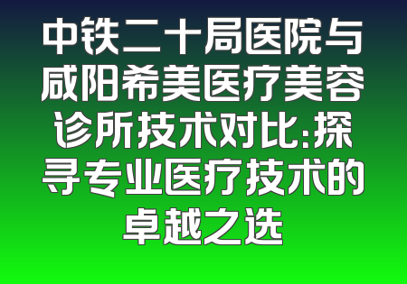 中铁二十局医院与咸阳希美医疗美容诊所技术对比：探寻专业医疗技术的卓越之选