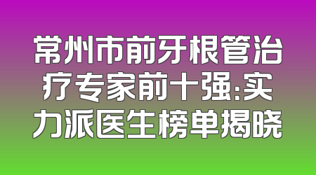 常州市前牙根管治疗专家前十强：实力派医生榜单揭晓