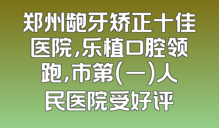郑州龅牙矫正十佳医院，乐植口腔领跑，市第（一）人民医院受好评