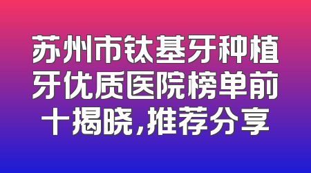 苏州市钛基牙种植牙优质医院榜单前十揭晓，推荐分享