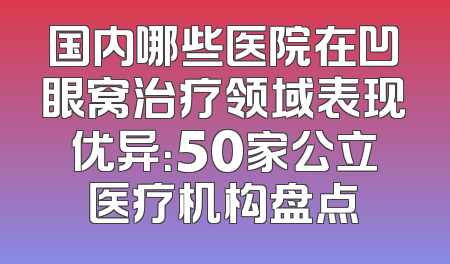 国内哪些医院在凹眼窝治疗领域表现优异：50家公立医疗机构盘点