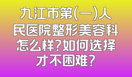 九江市第（一）人民医院整形美容科怎么样？如何选择才不困难？