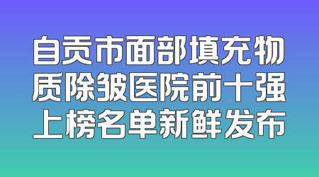 自贡市面部填充物质除皱医院前十强上榜名单新鲜发布