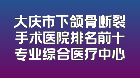 大庆市下颌骨断裂手术医院排名前十专业综合医疗中心