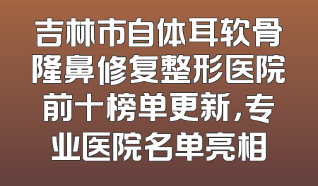 吉林市自体耳软骨隆鼻修复整形医院前十榜单更新，专业医院名单亮相