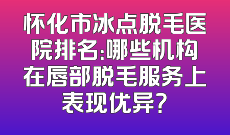 怀化市冰点脱毛医院排名：哪些机构在唇部脱毛服务上表现优异？
