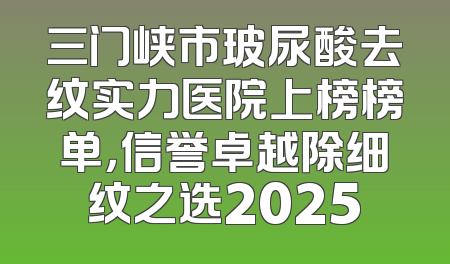 三门峡市玻尿酸去纹实力医院上榜榜单，信誉卓越除细纹之选2025