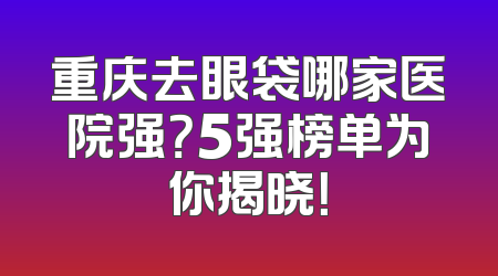 重庆去眼袋哪家医院强？5强榜单为你揭晓！