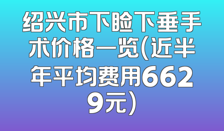绍兴市下睑下垂手术价格一览（近半年平均费用6629元）