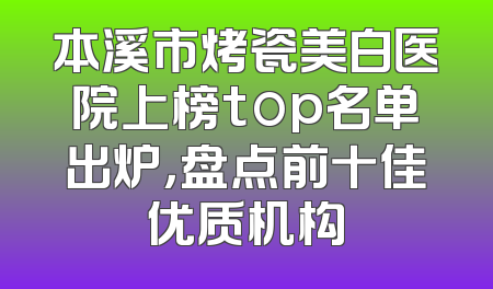 本溪市烤瓷美白医院上榜top名单出炉，盘点前十佳优质机构
