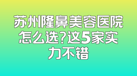苏州隆鼻美容医院怎么选？这5家实力不错
