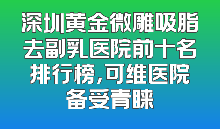 深圳黄金微雕吸脂去副乳医院前十名排行榜，可维医院备受青睐