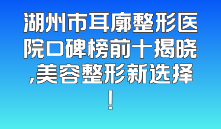 湖州市耳廓整形医院口碑榜前十揭晓，美容整形新选择！