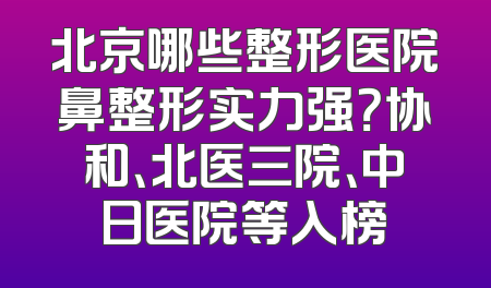 北京哪些整形医院鼻整形实力强？协和、北医三院、中日医院等入榜