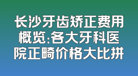 长沙牙齿矫正费用概览：各大牙科医院正畸价格大比拼