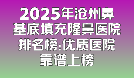 2025年沧州鼻基底填充隆鼻医院排名榜：优质医院靠谱上榜