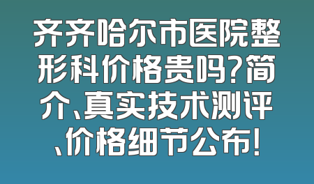 齐齐哈尔市医院整形科价格贵吗？简介、真实技术测评、价格细节公布！