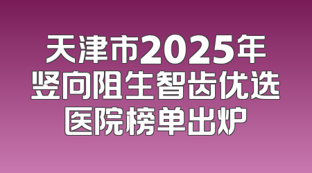天津市2025年竖向阻生智齿优选医院榜单出炉