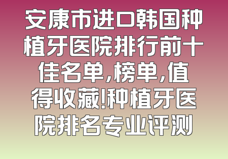 安康市进口韩国种植牙医院排行前十佳名单，榜单，值得收藏！种植牙医院排名专业评测