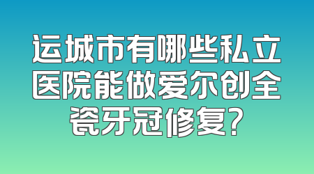 运城市有哪些私立医院能做爱尔创全瓷牙冠修复？