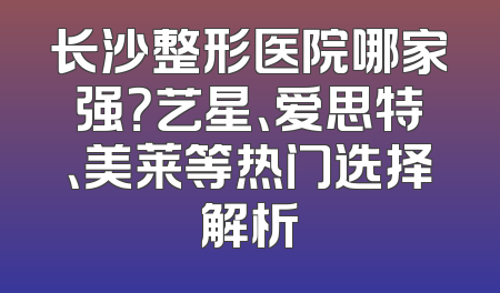 长沙整形医院哪家强？艺星、爱思特、美莱等热门选择解析