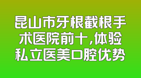 昆山市牙根截根手术医院前十，体验私立医美口腔优势
