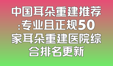 中国耳朵重建推荐：专业且正规50家耳朵重建医院综合排名更新