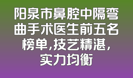 阳泉市鼻腔中隔弯曲手术医生前五名榜单，技艺精湛，实力均衡
