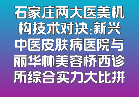 石家庄两大医美机构技术对决：新兴中医皮肤病医院与丽华林美容桥西诊所综合实力大比拼
