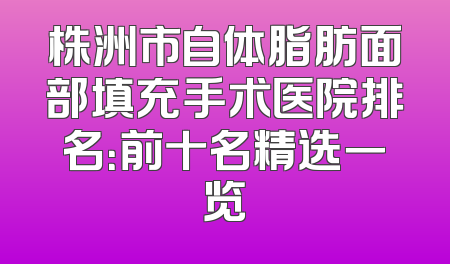 株洲市自体脂肪面部填充手术医院排名：前十名精选一览