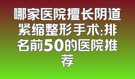 哪家医院擅长阴道紧缩整形手术：排名前50的医院推荐