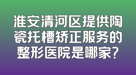 淮安清河区提供陶瓷托槽矫正服务的整形医院是哪家？