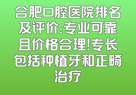 合肥口腔医院排名及评价：专业可靠且价格合理！专长包括种植牙和正畸治疗