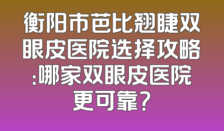衡阳市芭比翘睫双眼皮医院选择攻略：哪家双眼皮医院更可靠？