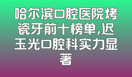 哈尔滨口腔医院烤瓷牙前十榜单，迟玉光口腔科实力显著