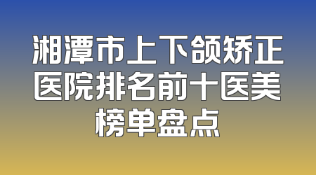 湘潭市上下颌矫正医院排名前十医美榜单盘点