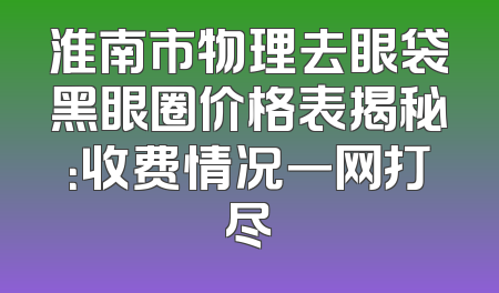 淮南市物理去眼袋黑眼圈价格表揭秘：收费情况一网打尽