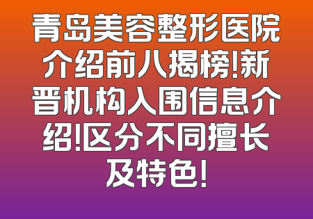 青岛美容整形医院介绍前八揭榜！新晋机构入围信息介绍！区分不同擅长及特色！