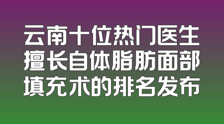 云南十位热门医生擅长自体脂肪面部填充术的排名发布