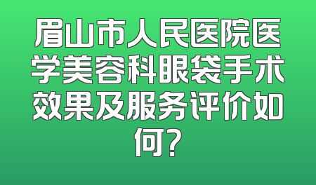 眉山市人民医院医学美容科眼袋手术效果及服务评价如何？