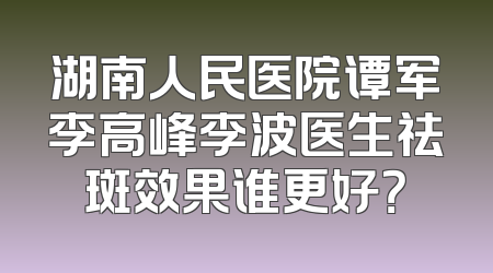 湖南人民医院谭军李高峰李波医生祛斑效果谁更好？