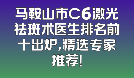 马鞍山市C6激光祛斑术医生排名前十出炉，精选专家推荐！