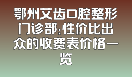 鄂州艾齿口腔整形门诊部：性价比出众的收费表价格一览