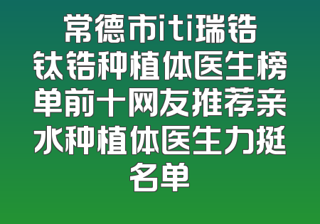 常德市iti瑞锆钛锆种植体医生榜单前十网友推荐亲水种植体医生力挺名单