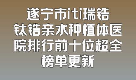 遂宁市iti瑞锆钛锆亲水种植体医院排行前十位超全榜单更新